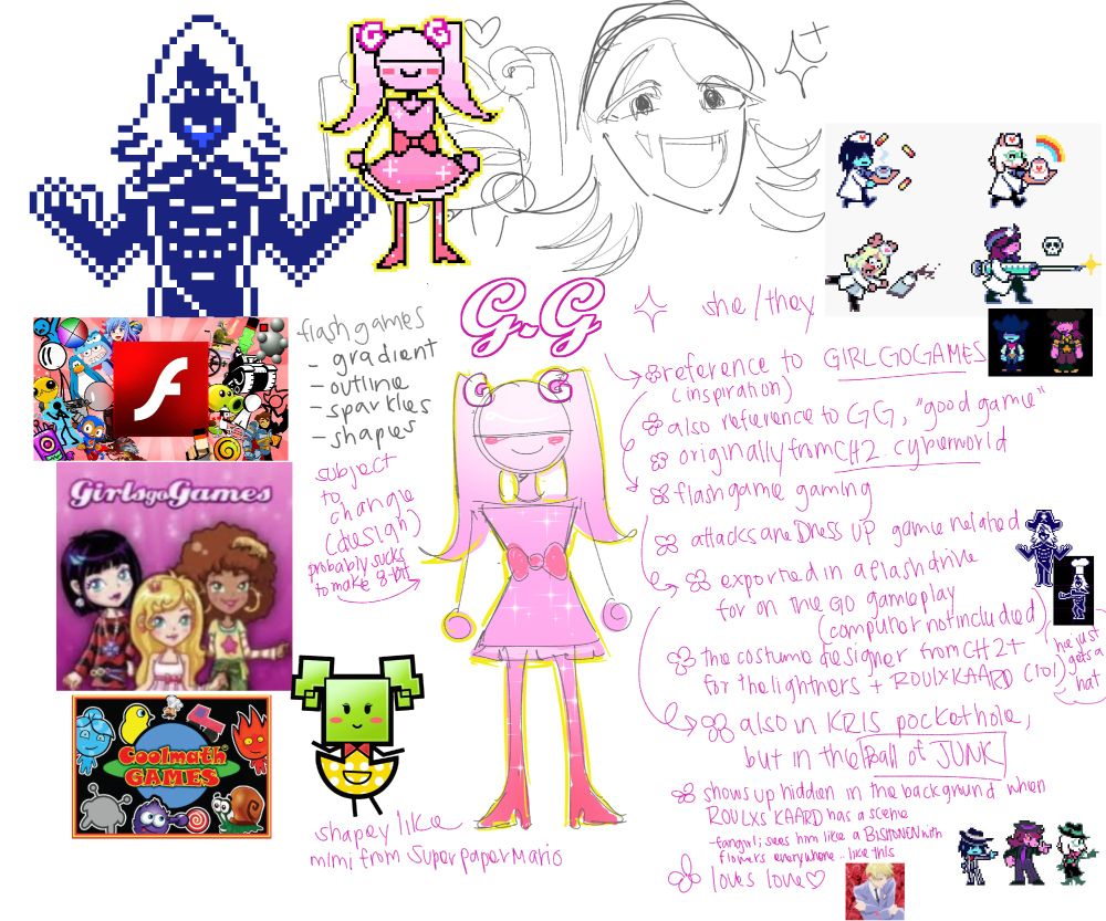 There is a lot going on that is hard to breakdown, but I'll start from left to right. So this is an oc that I wanted to make to "ship" with Roulxs Kaard from Deltarune hence they're a Deltarune oc named G.G who uses she/they pronouns. On the left is Roulxs Kaard himself and inspirations on what I based them off of. I wanted them to be flash game inspired like GirlGoGames or CoolMathGames so they can belong in the Chapter 2 lore within the Cyber City's dark world. Right next to the images of flash games are notes I took on what is typically seen in the logos like the gradients, shapes, and outline for text. Below that is Mimi from Super Paper Mario because I wanted this oc to be very shapey like Mimi, who I was scared of when i was like 10. In the middle, there's a crudely draw pixel drawing of G.G that I did on MS paint. I'm not good at pixel art, but I wanted to test how bad a gradient is to do by hand since I airbrushed it onto the concept sketch. It wasn't that bad actually. I did change the design just a little bit in the pixel form. To the right is a sketch of Roulxs Kaard by me since I never drew him before. He's honestly very cute. Finally, there's a huge blob of text accompanied with smaller images of a lot of the characters in varying outfits. A summary of the text is that this character's name G.G is specifically inspired by GirlGoGames, but also the acronym for GOOD GAME, which I'd make her final catch phrase. She's from the Cyber City's dark world in chapter 2 since she is a flash game. Her attacks would entail dress up mechanics. She ends up being exported onto a flash drive that Kris would carry around merged with the BALL OF JUNK that they carry. This means she can accompany them in various dark worlds, which I implied that she designed the outfits that the Lightner team wear from chapter 2 and on. Finally, she loves Roulxs Kaard and is in the background when he has a scene; he's like tamaki to her. She gives him a hat for his outfits and that's it.