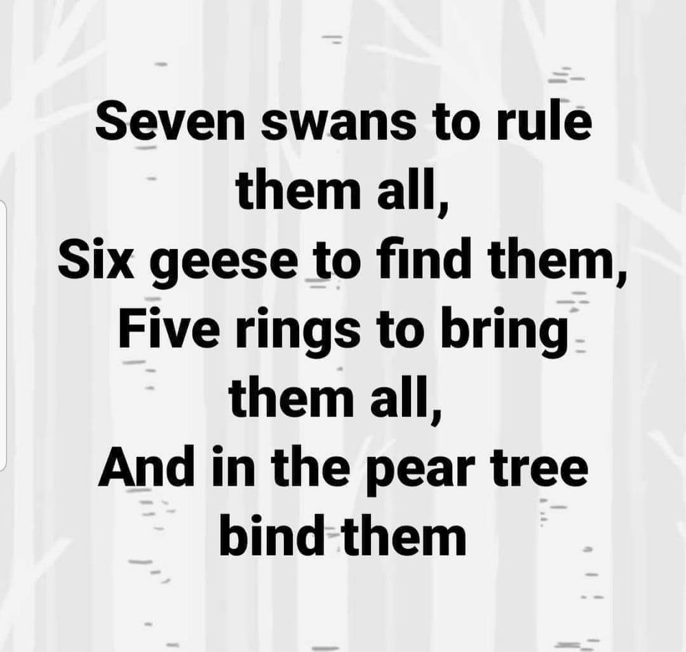 Seven swans to rule them all, Six geese to find them, Five rings to bring them all, And in the pear tree bind them...