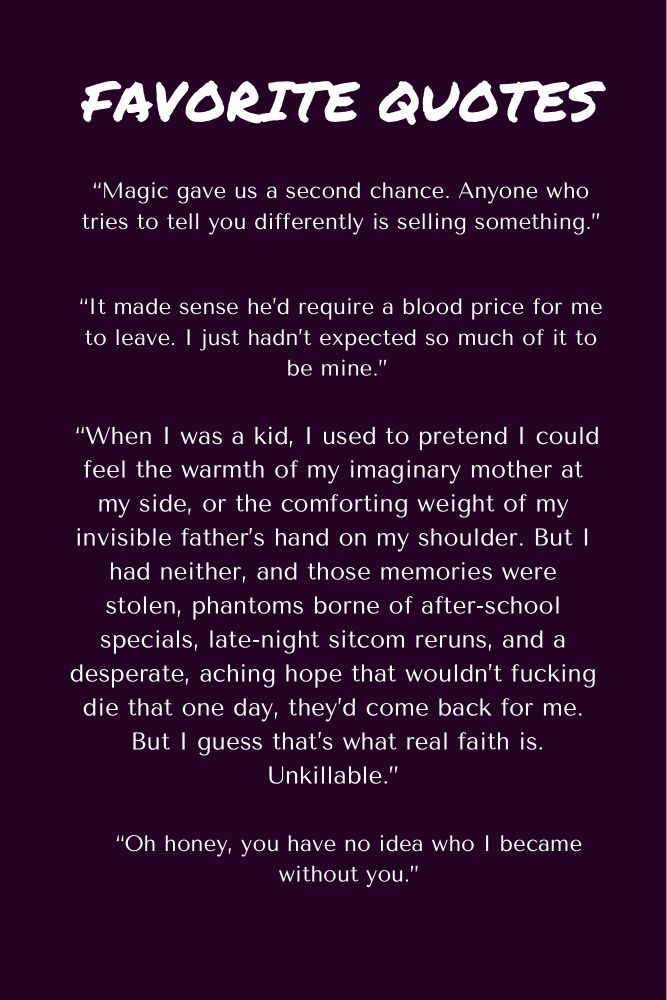 Favorite Quotes: “Magic gave us a second chance. Anyone who tries to tell you differently is selling something.” “It made sense he’d require a blood price for me to leave. I just hadn’t expected so much of it to be mine.” “When I was a kid, I used to pretend I could feel the warmth of my imaginary mother at my side, or the comforting weight of my invisible father’s hand on my shoulder. But I had neither, and those memories were stolen, phantoms borne of after-school specials, late-night sitcom reruns, and a desperate, aching hope that wouldn’t fucking die that one day, they’d come back for me. But I guess that’s what real faith is. Unkillable.” “Oh honey, you have no idea who I became without you.”