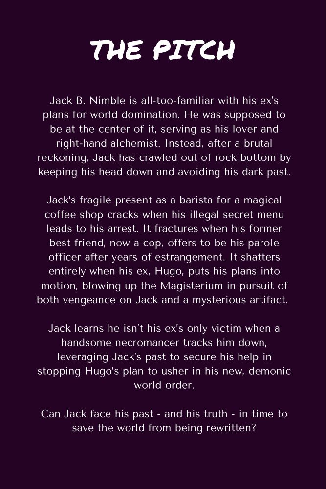 The Pitch: Jack B. Nimble is all-too-familiar with his ex’s plans for world domination. He was supposed to be at the center of it, serving as his right-hand alchemist. Instead, after a brutal reckoning, Jack has crawled out of rock bottom by keeping his head down and avoiding his dark past. Jack’s fragile present as a barista for a magical coffee shop cracks when his illegal secret menu leads to his arrest. It fractures when his former best friend, now a cop, offers to be his parole officer after years of estrangement. It shatters entirely when his ex, Hugo, puts his plans into motion, blowing up the Magisterium in pursuit of both vengeance on Jack and a mysterious artifact. Jack learns he isn’t his ex’s only victim when a handsome necromancer tracks him down, leveraging Jack’s past to secure his help in stopping Hugo’s plan to usher in his new, demonic world order. Can Jack face his past - and his truth - in time to save the world from being rewritten?