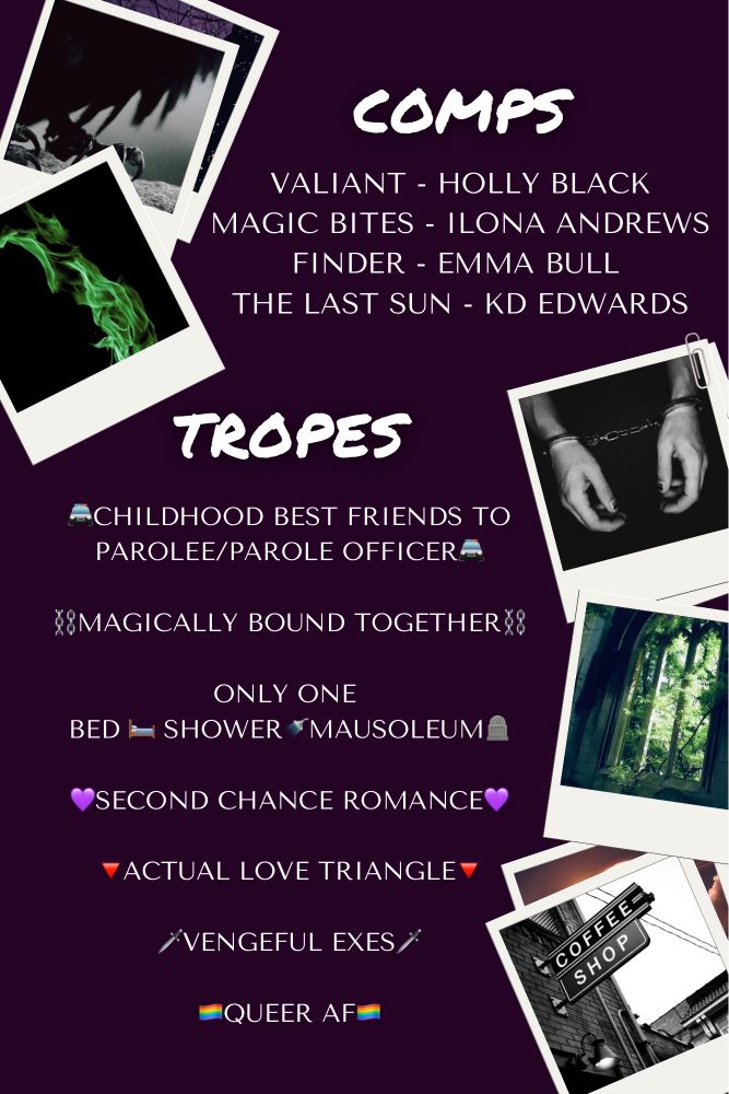 Comps - Valiant by Holly Black, Magic Bites by Ilona Andrews, Finder by Emma Bull, The Last Sun by KD Edwards. Tropes - Childhood best friends to parolee/parole officer, magically bound together, only one bed/shower/mausoleum, second chance romance, actual love triangle, vengeful exes, queer AF. This text is surrounded by Polaroid-style photos of green flames, a coffee shop, a cathedral window covered in ivy, and a man’s hands in handcuffs 