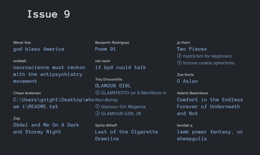 Issue 9

Wenyi Xue
god bless America

endwell
neuroscience must reckon with the antipsychiatry movement

Chase Anderson
C:\Users\gnight\Desktop\who am i\README.txt

Ziqr
Gödel and Me On A Dark and Stormy Night

Benjamin Rodriguez
Poem 91

nat raum
if bpd could talk

Troy Droussiotis
GLAMOUR GIRL
 GLAMIFESTO (or A Manifesto in Non-Being)
 Glamour Girl Magenta
 GLAMOUR GIRL 2K

Sylvie Althoff
Last of the Cigarette Gremlins

jp thorn
Two Pieces
 mysticism for beginners
 fortune cookie aphorisms

Zoe Korte
O Aslan

Valerie Babenkova
Comfort in the Endless Forever of Underneath and Not

kendall q
lamb power fantasy, or sheepgulls