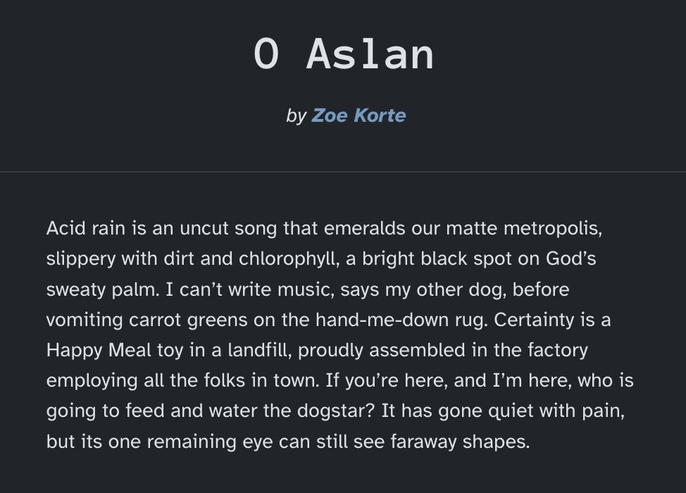 Acid rain is an uncut song that emeralds our matte metropolis, slippery with dirt and chlorophyll, a bright black spot on God’s sweaty palm. I can’t write music, says my other dog, before vomiting carrot greens on the hand-me-down rug. Certainty is a Happy Meal toy in a landfill, proudly assembled in the factory employing all the folks in town. If you’re here, and I’m here, who is going to feed and water the dogstar? It has gone quiet with pain, but its one remaining eye can still see faraway shapes.

