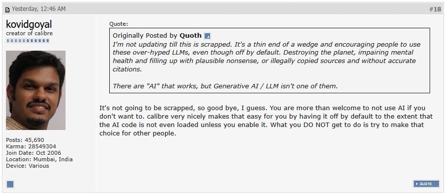 Pantallazo del foro de Calibre en mobileread.com, concretamente de: https://www.mobileread.com/forums/showthread.php?t=370992&page=2

Kovid Goyal, el creador de Calibre, responde a un usuario que dice que dejará de actualizar si no se retira el LLM, a lo que Goyal responde (traducción al final):

It's not going to be scrapped, so good bye, I guess. You are more than welcome to not use AI if you don't want to. calibre very nicely makes that easy for you by having it off by default to the extent that the AI code is not even loaded unless you enable it. What you DO NOT get to do is try to make that choice for other people.

No se va a eliminar, así que adiós, supongo. Estás en tu derecho de no utilizar la IA si no quieres. Calibre hasta te lo facilita teniéndola apagada por defecto, tanto que el código de IA ni siquiera carga a menos que lo habilites. Lo que NO puedes hacer es tomar esa decisión por los demás.