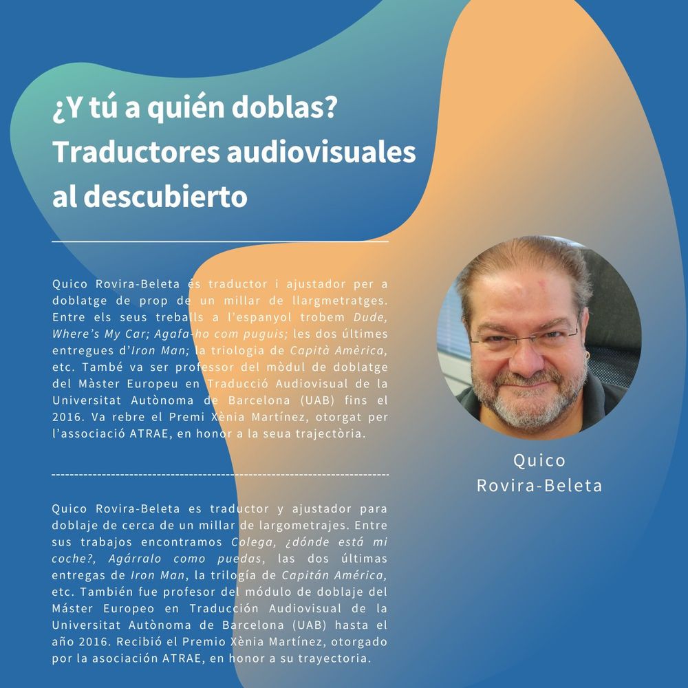 Ficha de Quico Rovira-Beleta en la mesa «¿Y tú a quién doblas? Traductores audiovisuales al descubierto»

El texto reza:

Quico Rovira-Beleta es traductor i ajustador per a doblatge de prop de un millar de llargmetratges. Entre els seus treballs a l'espanyol trobem Dude, Where's My Car; Agafa-ho com puguis; les dos últimes entregues d'Iron Man; la triologia de Capità Amèrica, etc. També va ser professor del mòdul de doblatge del Màster Europeu en Traducció Audiovisual de la Universitat Autònoma de Barcelona (UAB) fins el 2016. Va rebre el Premi Xènia Martínez, otorgat per l'associació ATRAE, en honor a la seua trajectòria.

Quico Rovira-Beleta es traductor y ajustador para doblaje de cerca de un millar de largometrajes. Entre sus trabajos encontramos Colega, ¿dónde está mi coche?, Agárralo como puedas, las dos últimas entregas de Iron Man, la trilogía de Capitán América, etc. También fue profesor del módulo de doblaje del Máster Europeo en Traducción Audiovisual de la Universitat Autònoma de Barcelona (UAB) hasta el año 2016. Recibió el Premio Xènia Martínez, otorgado por la asociación ATRAE, en honor a su trayectoria.