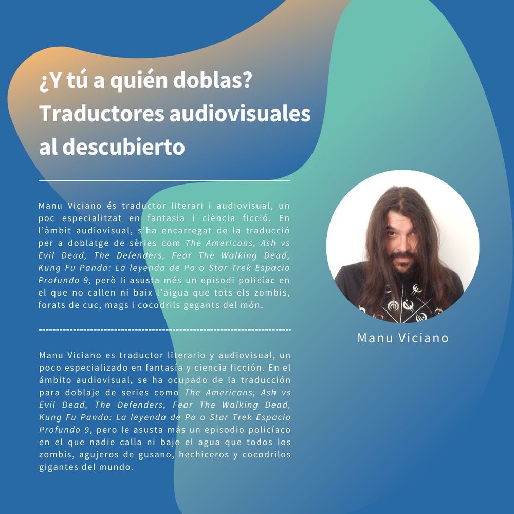 Mi ficha en la mesa «¿Y tú a quién doblas? Traductores audiovisuales al descubierto»

El texto reza:

Manu Viciano és traductor literari i audiovisual, un poc especialitzat en fantasia i ciència ficció. En l'àmbit audiovisual, s'ha encarregat de la traducció per a doblatge de sèries com The Americans, Ash vs Evil Dead, The Defenders, Fear The Walking Dead, Kung Fu Panda: La leyenda de Po o Star Trek Espacio Profundo 9, però li asusta més un episodi policíac en el que no callen ni baix l'aigua que tots els zombis, forats de cuc, mags i cocodrils gegants del món.

Manu Viciano es traductor literario y audiovisual, un poco especializado en fantasia y ciencia ficción. En el àmbito audiovisual, se ha ocupado de la traducción para doblaje de series como The Americans, Ash vs Evil Dead, The Defenders, Fear The Walking Dead, Kung Fu Panda: La leyenda de Po o Star Trek Espacio Profundo 9, pero le asusta más un episodio policíaco en el que nadie calla ni bajo el agua que todos los zombis, agujeros de gusano, hechiceros y cocodrilos gigantes del mundo.