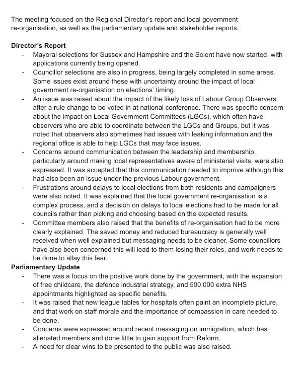 The meeting focused on the Regional Director’s report and local government re-organisation, as well as the parliamentary update and stakeholder reports.

Director’s Report
Mayoral selections for Sussex and Hampshire and the Solent have now started, with applications currently being opened.
Councillor selections are also in progress, being largely completed in some areas. Some issues exist around these with uncertainty around the impact of local government re-organisation on elections’ timing.
An issue was raised about the impact of the likely loss of Labour Group Observers after a rule change to be voted in at national conference. There was specific concern about the impact on Local Government Committees (LGCs), which often have observers who are able to coordinate between the LGCs and Groups, but it was noted that observers also sometimes had issues with leaking information and the regional office is able to help LGCs that may face issues.
Concerns around communication between the leadership and membership, particularly around making local representatives aware of ministerial visits, were also expressed. It was accepted that this communication needed to improve although this had also been an issue under the previous Labour government.
Frustrations around delays to local elections from both residents and campaigners were also noted. It was explained that the local government re-organisation is a complex process, and a decision on delays to local elections had to be made for all councils rather than picking and choosing based on the expected results.
Committee members also raised that the benefits of re-organisation had to be more clearly explained. The saved money and reduced bureaucracy is generally well received when well explained but messaging needs to be cleaner. Some councillors have also been concerned this will lead to them losing their roles, and work needs to be done to allay this fear.
Parliamentary Update
There was a focus on the positive work done by th…