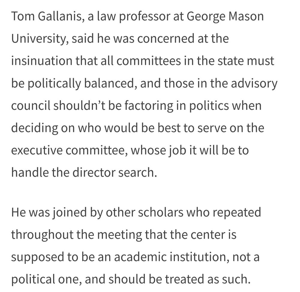 Tom Gallanis, a law professor at George Mason University, said he was concerned at the insinuation that all committees in the state must be politically balanced, and those in the advisory council shouldn’t be factoring in politics when deciding on who would be best to serve on the executive committee, whose job it will be to handle the director search.

He was joined by other scholars who repeated throughout the meeting that the center is supposed to be an academic institution, not a political one, and should be treated as such.