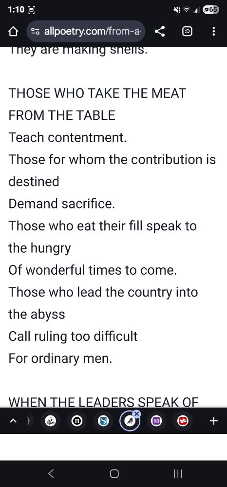 Excerpt from Bertol Brecht's war primer

THOSE WHO TAKE THE MEAT FROM THE TABLE
Teach contentment.
Those for whom the contribution is destined
Demand sacrifice.
Those who eat their fill speak to the hungry
Of wonderful times to come.
Those who lead the country into the abyss
Call ruling too difficult
For ordinary men.