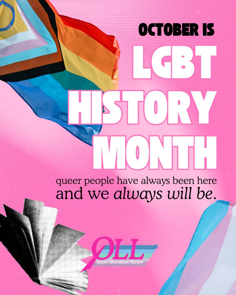 Pink background featuring the progress flag, the trans flag, and an open book. In large block text, “October is LGBT History Month” and in smaller, thinner text, “queer people have always been here and we always will be.” Bottom center is the QLL logo. 