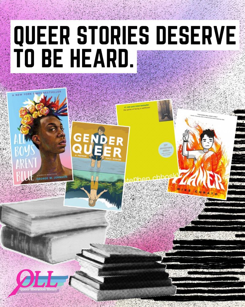 A purple, pink, and white background with an image of a stack of books in black and white. In block black text, “Queer stories deserve to be heard.” Below this, images of the four book covers of the four books in the top ten most-challenged list that were targeted for LGBTQIA+ Content. All Boys Aren’t Blue by George M. Johnson, Gender Queer by Maia Kobabe, The Perks of Being A Wallflower by Stephen Chbosky, and Flamer by Mike Curato. In the bottom left, the QLL logo.