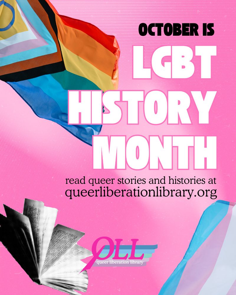 Pink background featuring the progress flag, the trans flag, and an open book. In large block text, “October is LGBT History Month” and in smaller, thinner text, “read queer stories and queer histories at queerliberationlibrary.org.” Bottom center is the QLL logo.