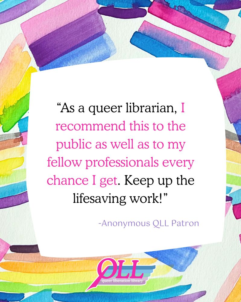 A background of watercolor painting of  pride flags, such as the trans flag, the bi flag, and the rainbow flag, over which there is a wonky white square containing the words “As a queer librarian, I recommend this to the public as well as to my fellow professionals every chance I get. Keep up the lifesaving work! -Anonymous QLL Patron” and the QLL logo at the bottom.