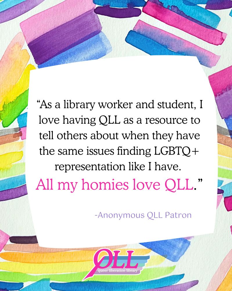 A background of watercolor painting of  pride flags, such as the trans flag, the bi flag, and the rainbow flag, over which there is a wonky white square containing the words “As a library worker and student, I love having QLL as a resource to tell others about when they have the same issues finding LGBTQ+ representation like I have. All my homies love QLL. -Anonymous QLL Patron” and the QLL logo at the bottom.