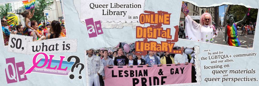 A scrapbooky, zine-like image. In the top left corner there’s a picture of a young kid in rainbow face paint waving a rainbow flag atop a woman's shoulders, as they both watch a pride parade.  A photo of a group of people, young and old, carrying a pink LESBIAN & GAY PRIDE banner is seen in the bottom center. Top right, a picture of two gorgeous drag queens: one in a light pink wig and white dress decked in butterflies, and the other literally dressed as Lady Liberty in a rainbow toga. 

Text throughout, in mismatched fonts and on torn paper, reads "Q: So, what is QLL? a: Queer Liberation Library is an ONLINE DIGITAL LIBRARY …that is by and for the LGBTQIA+ community and our allies, focusing on queer materials and queer perspectives.”