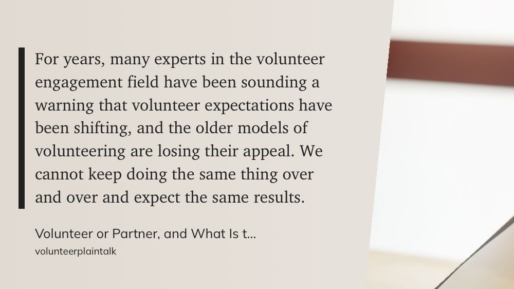 “For years, many experts in the volunteer engagement field have been sounding a warning that volunteer expectations have been shifting, and the older models of volunteering are losing their appeal. We cannot keep doing the same thing over and over and expect the same results.”

volunteerplaintalk