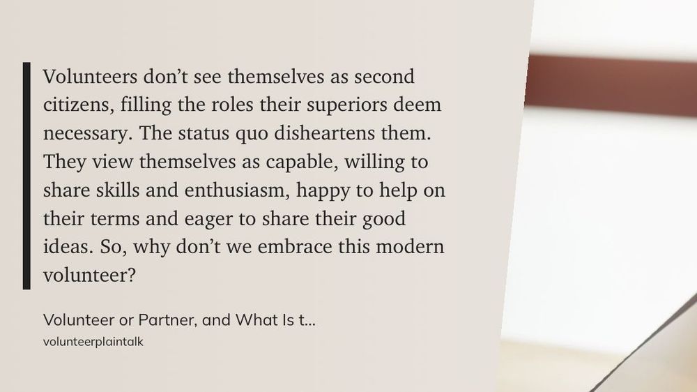 “Volunteers don't see themselves as second citizens, filling the roles their superiors deem necessary. The status quo disheartens them.
They view themselves as capable, willing to share skills and enthusiasm, happy to help on their terms and eager to share their good ideas. So, why don't we embrace this modern volunteer?”

volunteerplaintalk