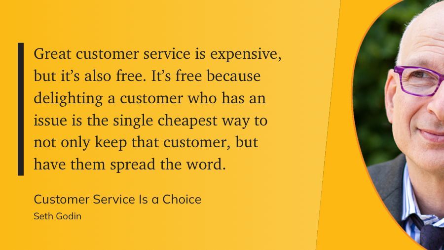 “Great customer service is expensive, but it's also free. It's free because delighting a customer who has an issue is the single cheapest way to not only keep that customer, but have them spread the word.”

Customer Service Is a Choice
Seth Godin