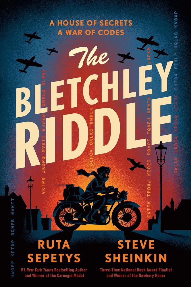 [image: the cover of THE BLETCHLEY RIDDLE by Rute Sepetys and Steve Sheinkin. the tagline reads: "A house of secrets. A war of codes." The cover illustration shows a masked man on a motorbike riding across a silhouetted street, black planes in the sky above, with a bright fire-colored gradient behind him.]