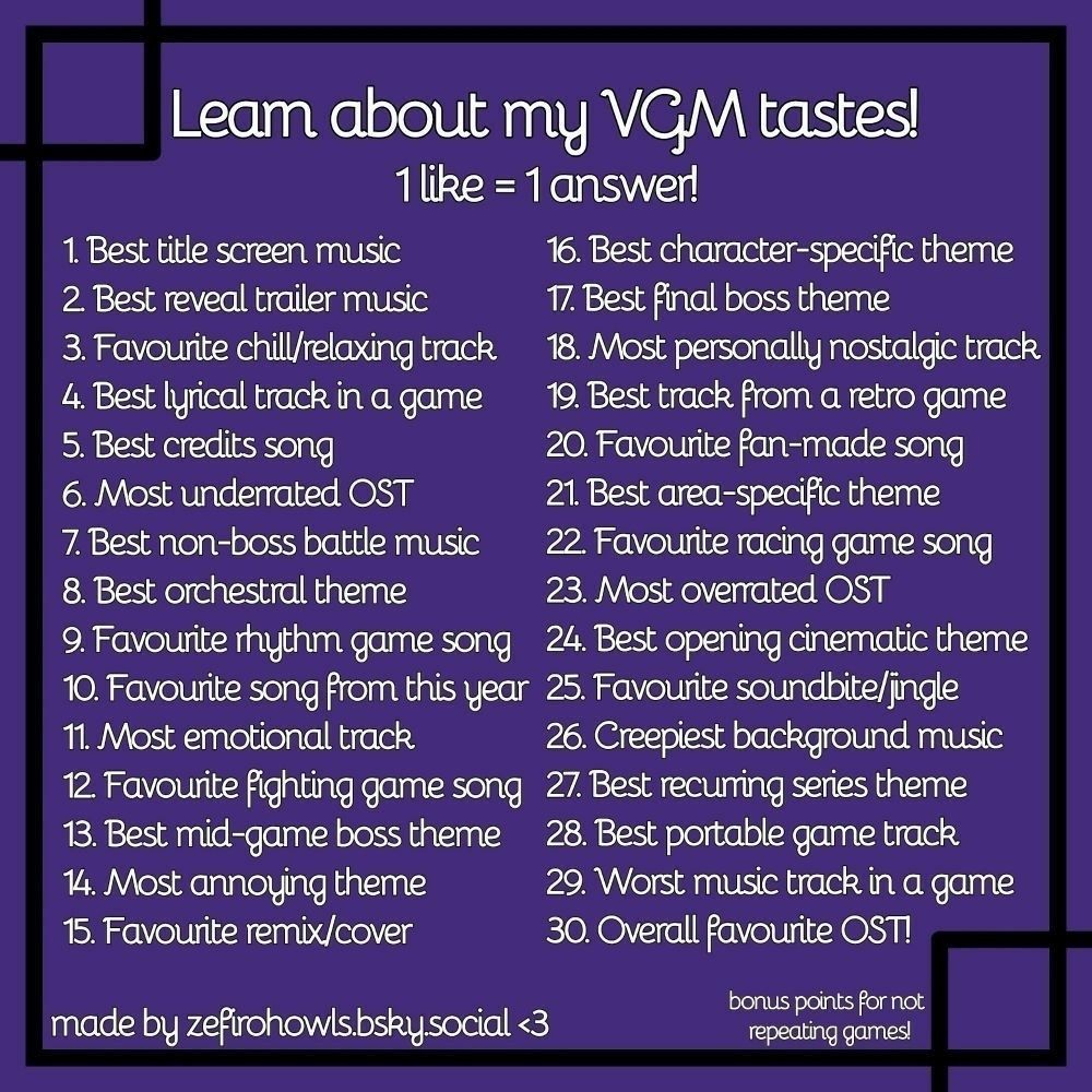 Leam about my VGM tastes!
1 like = 1 answer!
1. Best title screen music
2 Best reveal trailer music
3. Favourite chill/relaxing track
4. Best lyrical track in a game
5. Best credits song
6. Most underrated OST
7. Best non-boss battle music
8. Best orchestral theme
9. Favourite rhythm game song
10. Favourite song from this year 
11. Most emotional track
12 Favourite fighting game song
13. Best mid-game boss theme
14. Most annoying theme
15. Favourite remix/cover
16. Best character-specific theme
17. Best final boss theme
18. Most personally nostalgic track
19. Best track from a retro game
20. Favourite fan-made song
21. Best area-specific theme
22. Favourite racing game song
23. Most overrated OST
24. Best opening cinematic theme
25. Favourite soundbite/ingle
26. Creepiest background music
27. Best recurring series theme
28. Best portable game track
29. Worst music track in a game
30. Overall favourite OST!