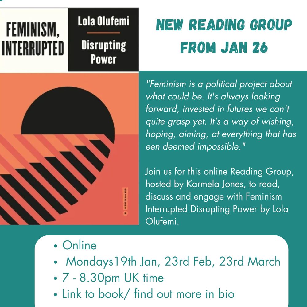 Flyer in green and white with an image of the front cover of the book Feminism Interrupted by Lola Olufemi. 

Text reads:
"Feminism is a political project about what could be. It's always looking forward, invested in futures we can't quite grasp yet. It's a way of wishing, hoping, aiming, at everything that has een deemed impossible."

Join us for this online Reading Group, hosted by Karmela Jones, to read, discuss and engage with Feminism Interrupted Disrupting Power by Lola Olufemi.

Online
 Mondays19th Jan, 23rd Feb, 23rd March
7 - 8.30pm UK time
Link to book/ find out more in bio