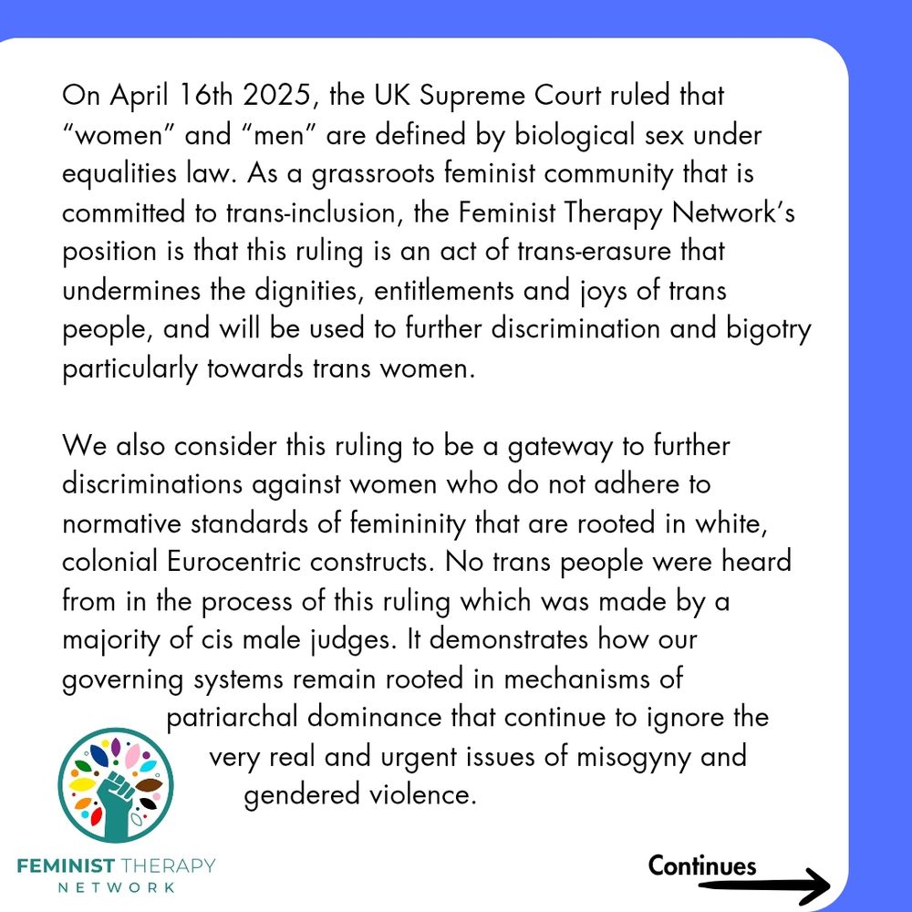 On April 16th 2025, the UK Supreme Court ruled that  “women” and “men” are defined by biological sex under equalities law. As a grassroots feminist community that is committed to trans-inclusion, the Feminist Therapy Network’s position is that this ruling is an act of trans-erasure that undermines the dignities, entitlements and joys of trans people, and will be used to further discrimination and bigotry, particularly towards trans women. 


We also consider this ruling to be a gateway to further discriminations against women who do not adhere to normative standards of femininity that are rooted in white, colonial Eurocentric constructs. No trans people were heard from in the process of this ruling  which was made by a majority of cis male judges. It demonstrates how our governing systems remain rooted in mechanisms of patriarchal dominance that continue to ignore the very real and urgent issues of misogyny and gendered violence.
