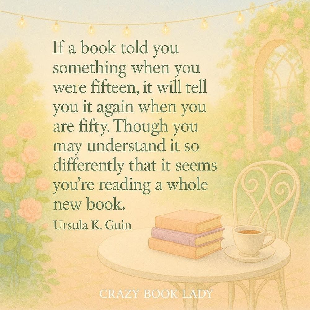"If a book told you something when you were 15, it will tell you it again when you are 50. Though you may understand it so differently that it seems you're reading a whole new book." Ursula K. Guin 