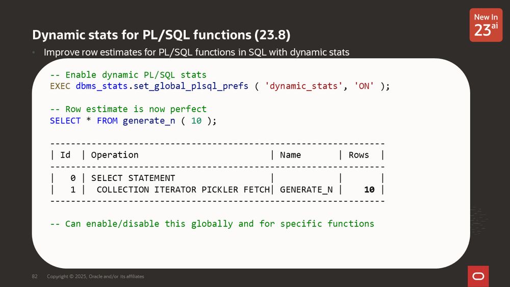 Dynamic stats for PL/SQL functions (23.8)
Improve row estimates for PL/SQL functions in SQL with dynamic stats
With dynamic PL/SQL stats in 23.8, get accurate row estimates for pipelined functions