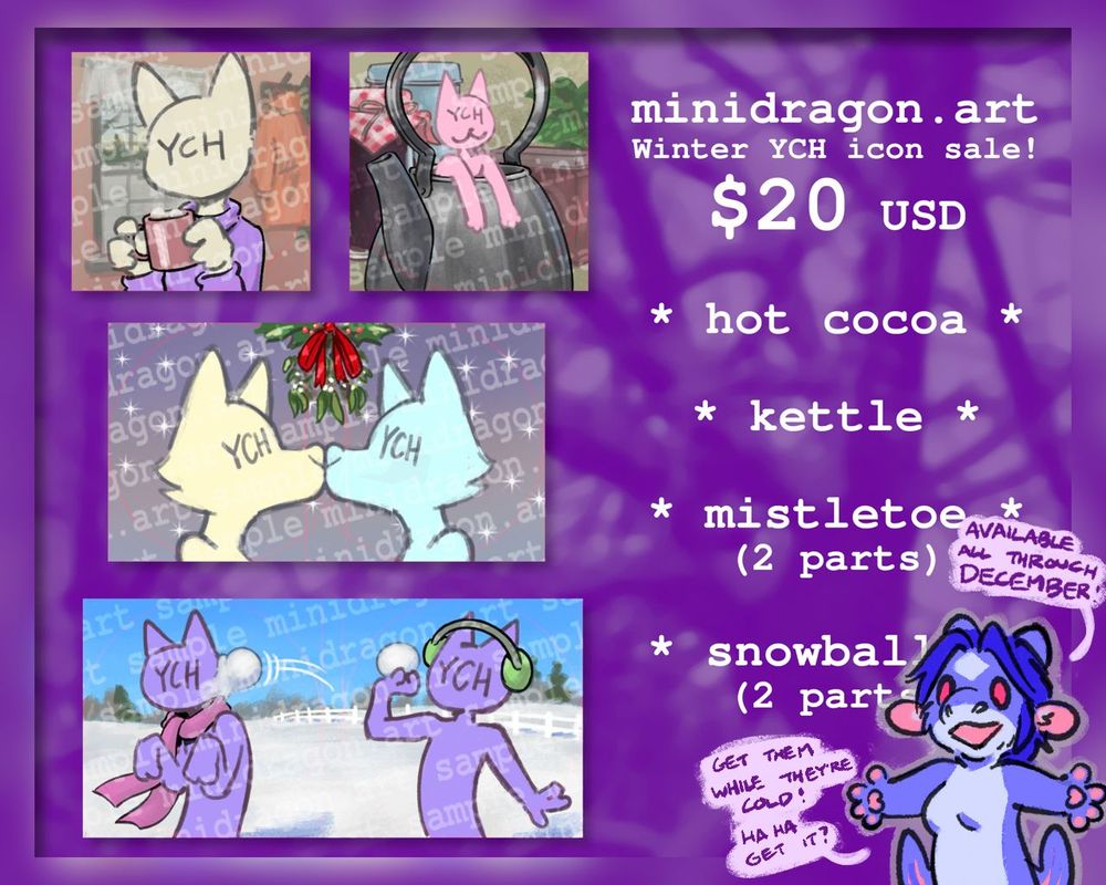 minidragon.art Winter YCH icon sale! $20 USD. Available all through December. "Get them while they're cold! haha get it?"
"Hot cocoa" centers YCH with a mug of hot cocoa and marshmallows, wearing a lavender turtleneck, in a comfortable-looking domestic room with a window looking over a snowy field, and some coats on a rack.
"Kettle" has YCH very small leaning out the top of a tea kettle, with a jar of fruit preserves and various other kitchen items in the background.
"Mistletoe" has two YCHs kissing nose to nose with a bundle of mistletoe and holly above them. Each icon is framed so that part of the other's snout and the mistletoe will be visible in a square or circle crop.
"Snowballs" has two YCHs in a bright snowy field. The one on the right wears green ear muffs and holds a snowball in one hand ready to throw. The one on the left wears a pink scarf and hunches in surprise as a snowball splats against their cheek.