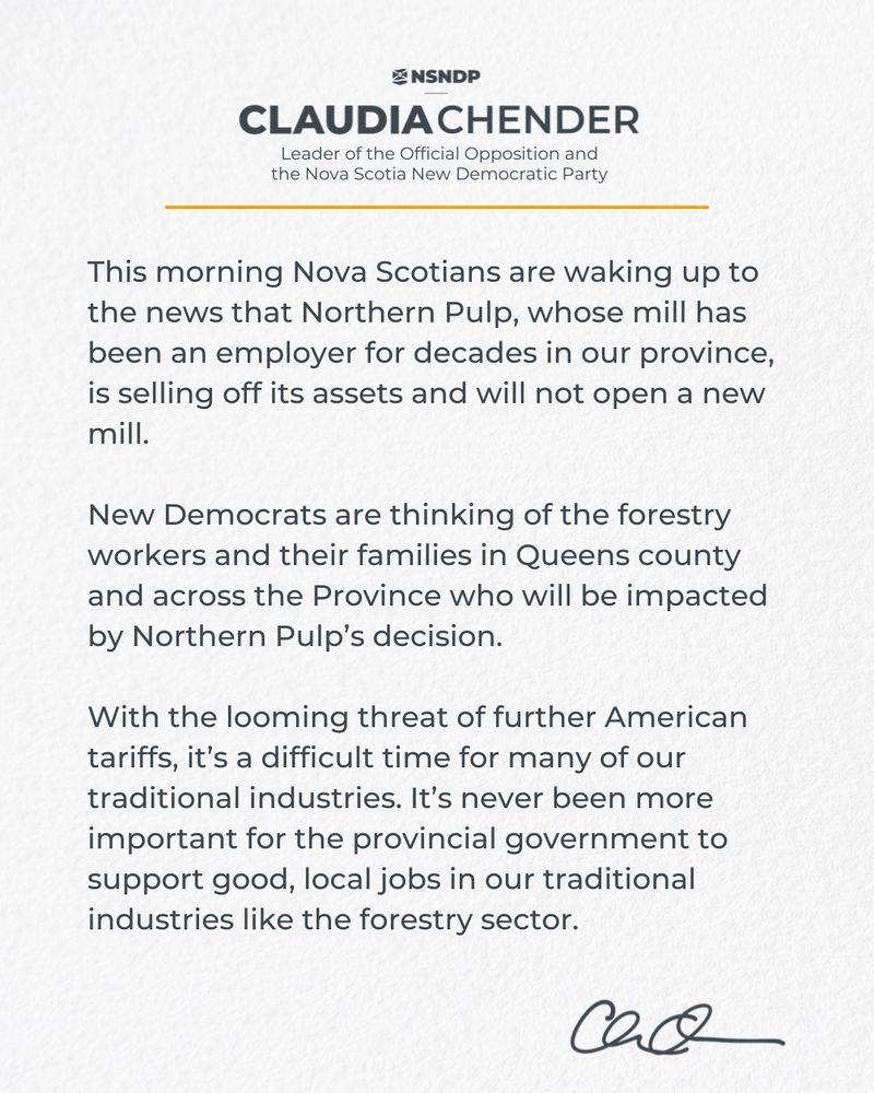 A statement from NSNDP Leader Claudia Chender about Northern Pulp. It reads: “This morning Nova Scotians are waking up to the news that Northern Pulp, whose mill has been an employer for decades in our province, is selling off its assets and will not open a new mill. New Democrats are thinking of the forestry workers and their families in Queens County and across the province who will be impacted by Northern Pulp’s decision. With the looming threat of further American tariffs, it’s a difficult time for many of our traditional industries. It’s never been more important for the provincial government to support good, local jobs in our traditional industries like the forestry sector.” At the top are the NSNDP logo and Claudia Chender’s name and title. At the bottom is her signature.