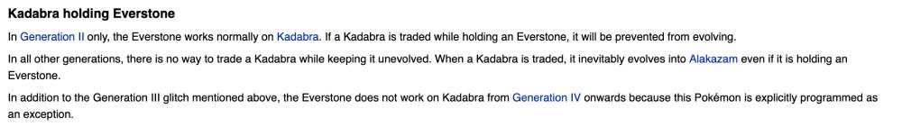 bulbapedia entry about the pokemon Kadabra holding an everstone (item that prevents trade evolutions from occurring). Text reads:
"In Generation 2 only, the Everstone works normally on Kadabra. If a Kadabra is traded while holding an Everstone, it will be prevented from evolving.

In all other generations, there is no way to trade a Kadabra while keeping it unevolved. When a Kadabra is traded, it inevitably evolves into Alakazam even if it is holding an Everstone.

In addition to the Generation 3 glitch mentioned above, the Everstone does not work on Kadabra from Generation 4 onwards because this Pokémon is explicitly programmed as an exception."