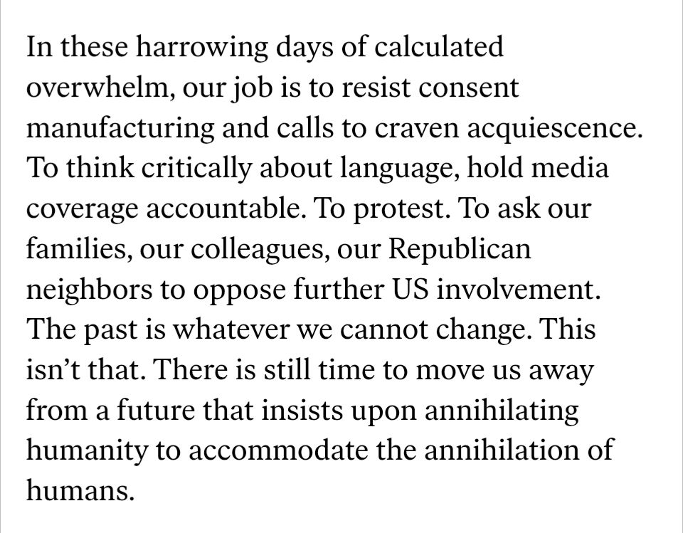 An excerpt from an essay in The Nation by Kaveh Akbar that reads "In these harrowing days of calculated overwhelm, our job is to resist consent manufacturing and calls to craven acquiescence. To think critically about language, hold media coverage accountable. To protest. To ask our families, our colleagues, our Republican neighbors to oppose further US involvement. The past is whatever we cannot change. This isn’t that. There is still time to move us away from a future that insists upon annihilating humanity to accommodate the annihilation of humans."