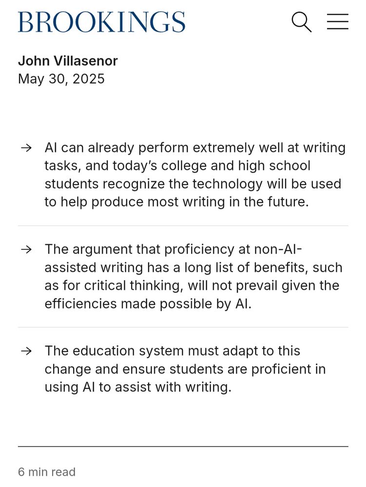 BROOKINGS

John Villasenor
May 30, 2025

A.I. can already perform extremely well at writing tasks, and today's college and high school students recognize the technology will be used to help produce most writing in the future.

The argument that proficiency at non–A.I.–assisted writing has a long list of benefits, such as for critical thinking, will not prevail given the "efficiencies" made possible by A.I.

The "education" (read menial labour training) system must adapt to this change and ensure students are "proficient" in using A.I. to assist with writing.

6 min read