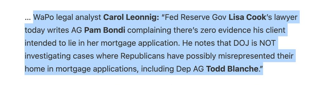 WaPo legal analyst Carol Leonnig: “Fed Reserve Gov Lisa Cook’s lawyer today writes AG Pam Bondi complaining there’s zero evidence his client intended to lie in her mortgage application. He notes that DOJ is NOT investigating cases where Republicans have possibly misrepresented their home in mortgage applications, including Dep AG Todd Blanche.”