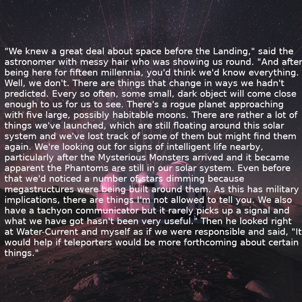 Background: An astronomical observatory on a barren mountain top.

"We knew a great deal about space before the Landing," said the
astronomer with messy hair who was showing us round. "And after
being here for fifteen millennia, you'd think we'd know everything.
Well, we don't. There are things that change in ways we hadn't
predicted. Every so often, some small, dark object will come close
enough to us for us to see. There's a rogue planet approaching
with five large, possibly habitable moons. There are rather a lot of
things we've launched, which are still floating around this solar
system and we've lost track of some of them but might find them
again. We're looking out for signs of intelligent life nearby,
particularly after the Mysterious Monsters arrived and it became
apparent the Phantoms are still in our solar system. Even before
that we'd noticed a number of stars dimming because
megastructures were being built around them. As this has military
implications, there are things I'm not allowed to tell you. We also
have a tachyon communicator but it rarely picks up a signal and
what we have got hasn't been very useful." Then he looked right
at Water-Current and myself as if we were responsible and said, "It
would help if teleporters would be more forthcoming about certain
things."