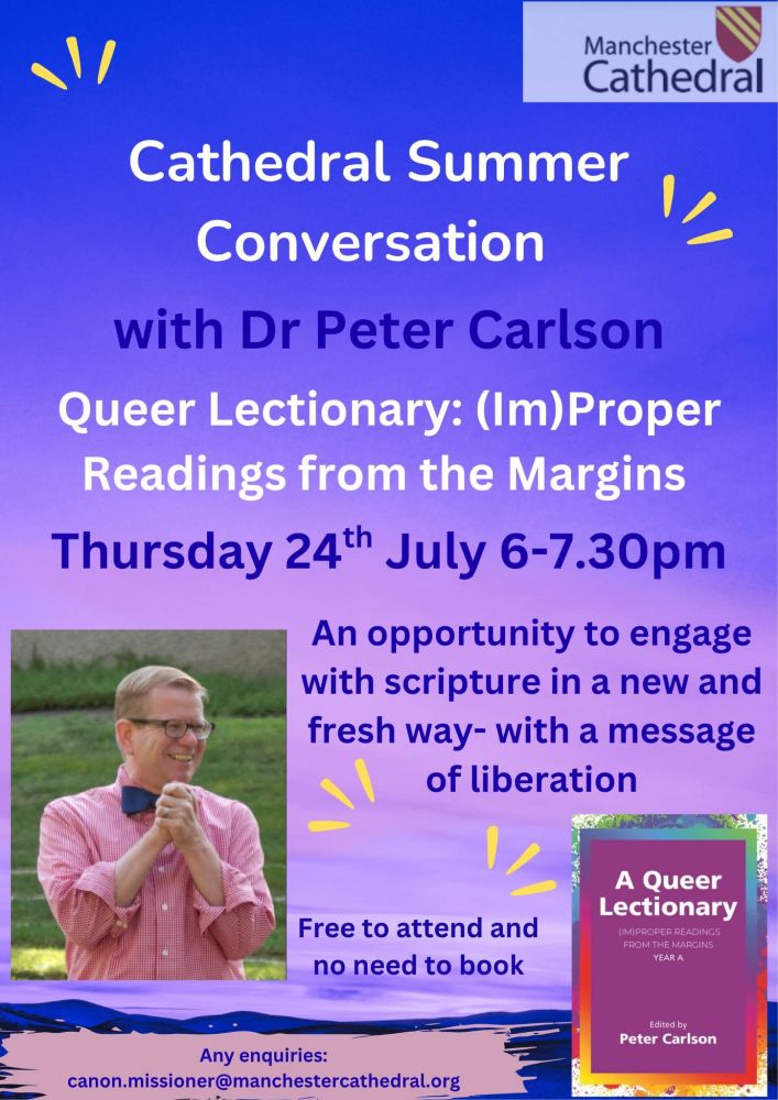 Manchester Cathedral

Cathedral Summer Conversation with Dr Peter Carlson Queer Lectionary: (Im) Proper Readings from the Margins Thursday 24th July 6-7.30pm

An opportunity to engage with scripture in a new and fresh way- with a message of liberation

Free to attend and no need to book

A Queer Lectionary

IM PROPER READINGS FROM THE MARCINS YEAR A

Edited by Peter Carlson

Any enquiries:

canon.missioner@manchestercathedral.org