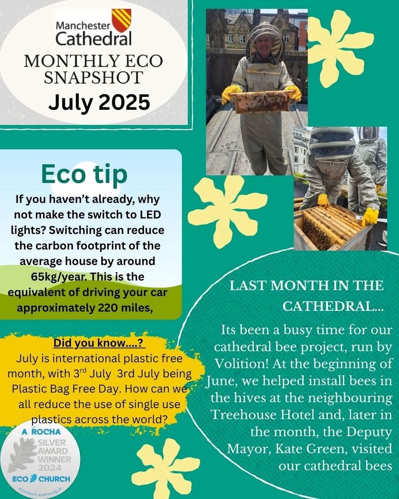 Manchester Cathedral

MONTHLY ECO SNAPSHOT

July 2025

Eco tip

If you haven't already, why not make the switch to LED lights? Switching can reduce the carbon footprint of the average house by around 65kg/year. This is the equivalent of driving your car approximately 220 miles,

Did you know....?

July is international plastic free month, with 3rd July 3rd July being Plastic Bag Free Day. How can we all reduce the use of single use plastics across the world?

A ROCHA

SILVER AWARD WINNER 2024

ECO CHURCH

*

LAST MONTH IN THE CATHEDRAL...

Its been a busy time for our cathedral bee project, run by Volition! At the beginning of June, we helped install bees in the hives at the neighbouring Treehouse Hotel and, later in the month, the Deputy Mayor, Kate Green, visited our cathedral bees
