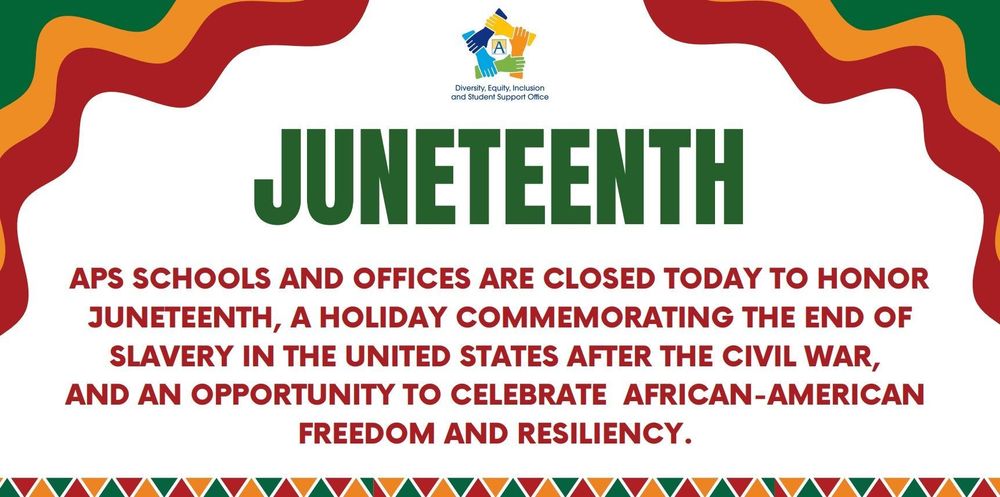 APS schools and offices are closed today to honor Juneteenth, a holiday commemorating the end of slavery in the United States after the Civil War, and an opportunity to celebrate African-American freedom and resiliency. 