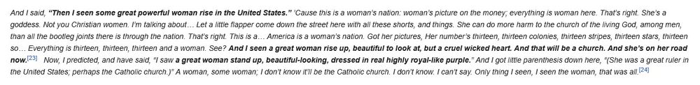 And I said, “Then I seen some great powerful woman rise in the United States.” ’Cause this is a woman’s nation: woman’s picture on the money; everything is woman here. That’s right. She’s a goddess. Not you Christian women. I’m talking about… Let a little flapper come down the street here with all these shorts, and things. She can do more harm to the church of the living God, among men, than all the bootleg joints there is through the nation. That’s right. This is a… America is a woman’s nation. Got her pictures, Her number’s thirteen, thirteen colonies, thirteen stripes, thirteen stars, thirteen so… Everything is thirteen, thirteen, thirteen and a woman. See? And I seen a great woman rise up, beautiful to look at, but a cruel wicked heart. And that will be a church. And she’s on her road now.   Now, I predicted, and have said, “I saw a great woman stand up, beautiful-looking, dressed in real highly royal-like purple.” And I got little parenthesis down here, “(She was a great ruler in the United States; perhaps the Catholic church.)” A woman, some woman; I don’t know it’ll be the Catholic church. I don’t know. I can’t say. Only thing I seen, I seen the woman, that was all.
