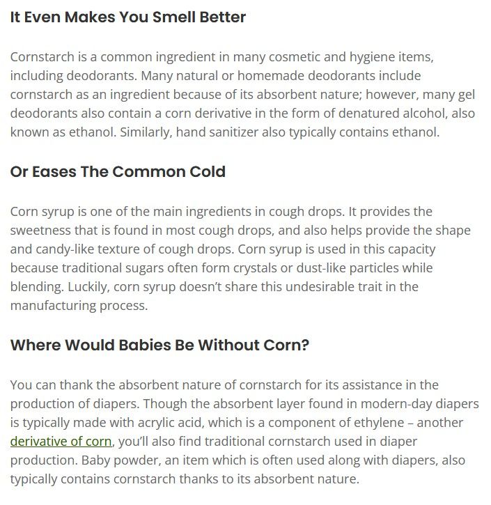 It Even Makes You Smell Better

Cornstarch is a common ingredient in many cosmetic and hygiene items, including deodorants. Many natural or homemade deodorants include cornstarch as an ingredient because of its absorbent nature; however, many gel deodorants also contain a corn derivative in the form of denatured alcohol, also known as ethanol. Similarly, hand sanitizer also typically contains ethanol.

Or Eases The Common Cold

Corn syrup is one of the main ingredients in cough drops. It provides the sweetness that is found in most cough drops, and also helps provide the shape and candy-like texture of cough drops. Corn syrup is used in this capacity because traditional sugars often form crystals or dust-like particles while blending. Luckily, corn syrup doesn’t share this undesirable trait in the manufacturing process.

Where Would Babies Be Without Corn?

You can thank the absorbent nature of cornstarch for its assistance in the production of diapers. Though the absorbent layer found in modern-day diapers is typically made with acrylic acid, which is a component of ethylene – another derivative of corn, you’ll also find traditional cornstarch used in diaper production. Baby powder, an item which is often used along with diapers, also typically contains cornstarch thanks to its absorbent nature.

Farm Progress article excerpt: https://www.farmprogress.com/vegetables/13-ways-corn-is-used-in-our-everyday-lives

(I read the Section 1 of Chapter One of Capital Vol. 1 Part I and corn posting is where my mind went.)