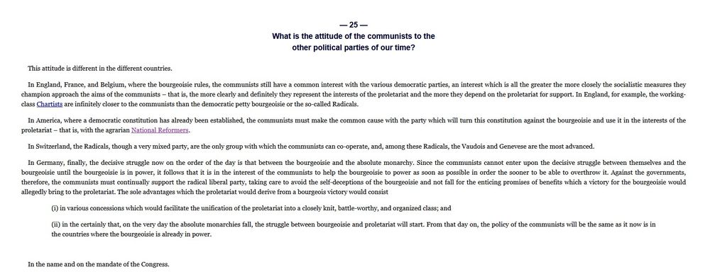 Frederick Engels 1847
The Principles of Communism

 — 25 —
What is the attitude of the communists to the
other political parties of our time?

This attitude is different in the different countries.

In England, France, and Belgium, where the bourgeoisie rules, the communists still have a common interest with the various democratic parties, an interest which is all the greater the more closely the socialistic measures they champion approach the aims of the communists – that is, the more clearly and definitely they represent the interests of the proletariat and the more they depend on the proletariat for support. In England, for example, the working-class Chartists are infinitely closer to the communists than the democratic petty bourgeoisie or the so-called Radicals.

In America, where a democratic constitution has already been established, the communists must make the common cause with the party which will turn this constitution against the bourgeoisie and use it in the interests of the proletariat – that is, with the agrarian National Reformers.

In Switzerland, the Radicals, though a very mixed party, are the only group with which the communists can co-operate, and, among these Radicals, the Vaudois and Genevese are the most advanced.

Continued under second image.