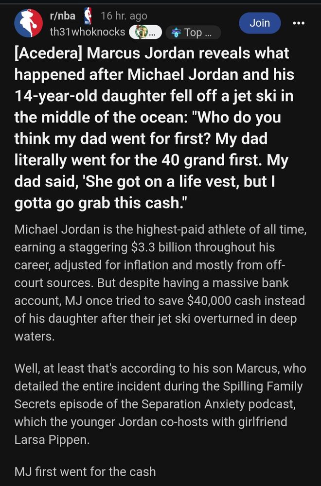 r/nba post

[Acedera] Marcus Jordan reveals what happened after Michael Jordan and his 14-year-old daughter fell off a jet ski in the middle of the ocean: "Who do you think my dad went for first? My dad literally went for the 40 grand first. My dad said, 'She got on a life vest, but I gotta go grab this cash."
Michael Jordan is the highest-paid athlete of all time, earning a staggering $3.3 billion throughout his career, adjusted for inflation and mostly from off-court sources. But despite having a massive bank account, MJ once tried to save $40,000 cash instead of his daughter after their jet ski overturned in deep waters.

Well, at least that's according to his son Marcus, who detailed the entire incident during the Spilling Family Secrets episode of the Separation Anxiety podcast, which the younger Jordan co-hosts with girlfriend Larsa Pippen.

MJ first went for the cash