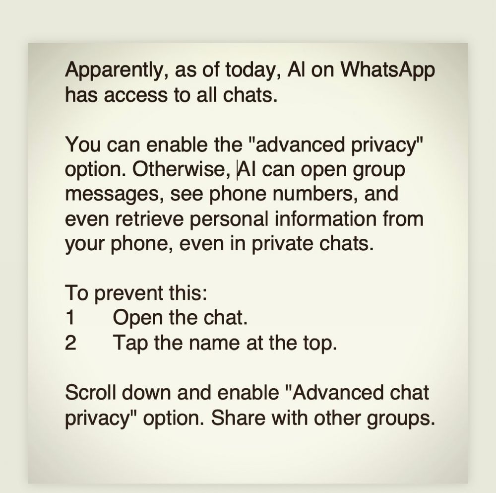 Apparently, as of today, Al on WhatsApp has access to all chats.
You can enable the "advanced privacy" option. Otherwise, Al can open group messages, see phone numbers, and even retrieve personal information from your phone, even in private chats.
To prevent this:
1 Open the chat.
2 Tap the name at the top.
Scroll down and enable "Advanced chat privacy" option. Share with other groups.