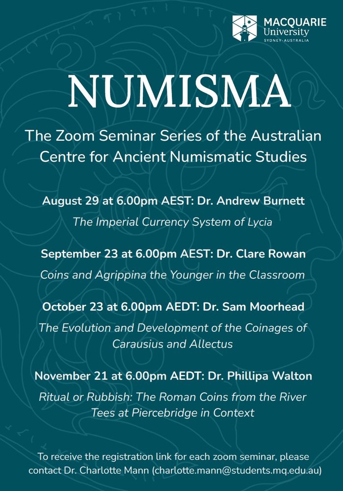 On August 29 at 6.00pm AEST, Dr. Andrew Burnett (Royal Numismatic Society) asks why the region of Lycia in south-western Asia Minor abandoned its local coinage for the imperial currency system of the western Roman Empire. 

On September 23 at 6:00 PM AEST, Dr. Clare Rowan (University of Warwick) will deliver a lecture for students and teachers studying Agrippina the Younger at high school (though all are warmly invited to attend). 

On October 23 at 6.00pm AEDT, Dr. Sam Moorhead will discuss the imperial coinage minted for Carausius and Allectus, two breakaway emperors in Roman Britain. 

On November 21 at 6:00 PM AEDT, Dr. Philippa Walton (University of Leicester) will discuss a remarkable assemblage of 1,444 Roman coins recovered over three decades by two divers from the River Tees at Piercebridge, northern England. 

Feel free to share the program attached with students or colleagues interested in the study of ancient coins: students, researchers, curators and collectors are welcome and encouraged to join NUMISMA. A selection of past lectures can be viewed on our YouTube channel (https://www.youtube.com/@ACANSMQ/videos). We look forward to seeing you on August 29. 

To receive a registration link please contact Dr Charlotte Mann (charlotte.mann@students.mq.edu.au)