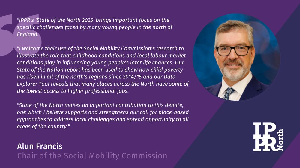 Alun Francis, Chair of the Social Mobility Commission said: 

"IPPR’s ‘State of the North 2025’ brings important focus on the specific challenges faced by many young people in the north of England.

"I welcome their use of the Social Mobility Commission's research to illustrate the role that childhood conditions and local labour market conditions play in influencing young people’s later life chances. Our State of the Nation report has been used to show how child poverty has risen in all of the north’s regions since 2014/15 and our Data Explorer Tool reveals that many places across the North have some of the lowest access to higher professional jobs. 

"State of the North makes an important contribution to this debate, one which I believe supports and strengthens our call for place-based approaches to address local challenges and spread opportunity to all areas of the country."