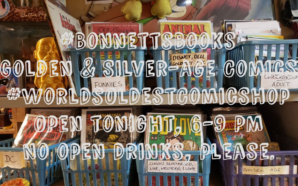 A photo of two shelves holding a total of 7 short plastic bins full of comics. 

Superimposed on the image is the following message:
#BonnettsBooks
Golden & Silver-Age Comics
#WorldsOldestComicShop
Open tonight, 6-9 PM
No open drinks, please.

Labels on the bins describe their contents... Underground & Adult; Disney, Dell, Gold Key, Etc.; Funnies; DC; Classics Illustrated, War, Western, & Love; Golden Age; and the 7th box - sans label - holds Marvels. 

Visible comics include Al Capp's Shmoo, Animal Comics, 4-Most Comics, 3D-Love, Amazing Spider-Man 30, and an issue of The Witching Hour. 

The bins are surrounded by pop-culture artifacts like an Archies LP, a Rocketeer puzzle poster, a 3-D printed Indiana Jones golden idol, a Bettie Page action figure, and more.