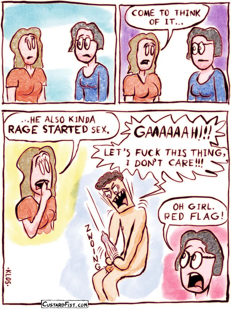 Page 3/3

The girl and her friend sit there in silence.

The girl seems to ponder.
The girl: COME TO THINK OF IT…

We see another flashback of the guy, aggressively putting on a condom, shouting.
The girl: …HE ALSO RAGE STARTED SEX. 
The guy: GAAAAH!!! LET’S FUCK THIS THING, I DON’T CARE!!!
The friend: OH GIRL. RED FLAG!
