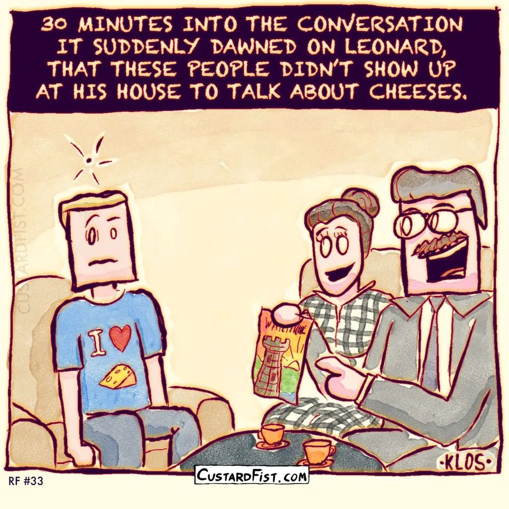 A young man, wearing a T-shirt that says “I love cheese!” is sitting in his living room with an older, well dressed couple. They are holding a pamphlet about some watchtower. Then, something clicks in the young man’s mind.
Caption: THIRTY MINUTES INTO THE CONVERSATION IT SUDDENLY DAWNED ON LEONARD, THAT THESE PEOPLE DIDN’T SHOW UP AT HIS HOUSE TO TALK ABOUT CHEESES.
