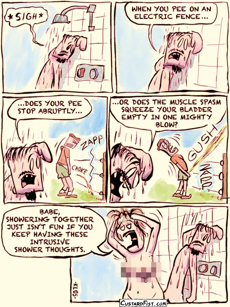 A guy is under the shower, leaning against the wall, his face strained with heavy contemplation.
Guy: * SIGH *… WHEN YOU PEE ON AN ELECTRIC FENCE, DOES YOUR PEE STOP ABRUPTLY OR DOES THE MUSCLE SPASM SQUEEZE YOUR BLADDER EMPTY IN ONE MIGHTY BLOW?

His girlfriend is standing next to him, washing her hair.
Girl: BABE, SHOWERING TOGETHER JUST ISN’T FUN IF YOU KEEP HAVING THESE INTRUSIVE SHOWER THOUGHTS.
