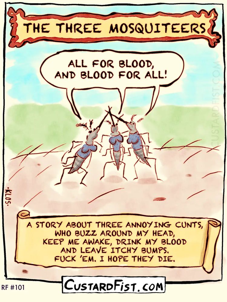 Title: The Three Mosquiteers
Three mosquitoes are standing on a piece of human skin and they cross their proboscises in the air and shout out their motto: ALL FOR BLOOD, AND BLOOD FOR ALL!
Caption says: A STORY ABOUT THREE ANNOYING CUNTS, WHO BUZZ AROUND MY HEAD, KEEP ME AWAKE, DRINK MY BLOOD AND LEAVE ITCHY BUMPS.
FUCK ’EM. I HOPE THEY DIE.
